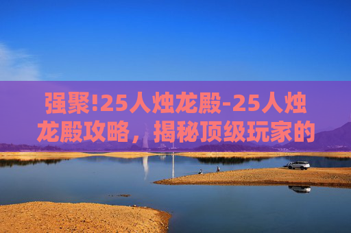 强聚!25人烛龙殿-25人烛龙殿攻略，揭秘顶级玩家的通关秘籍