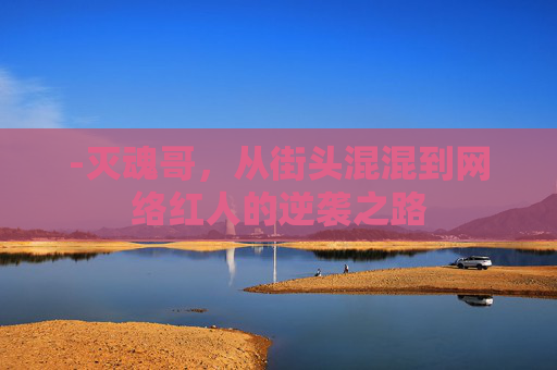 -灭魂哥，从街头混混到网络红人的逆袭之路