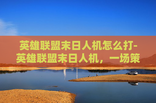 英雄联盟末日人机怎么打-英雄联盟末日人机，一场策略与技巧的终极较量