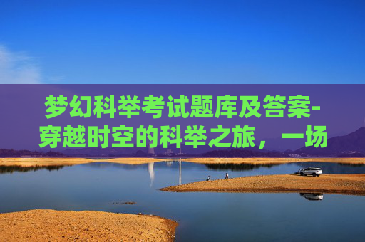 梦幻科举考试题库及答案-穿越时空的科举之旅,一场梦幻般的古代考试体验 梦幻科举考试题库及答案-穿越时空的科举之旅,一场梦幻般的古代考试体验
