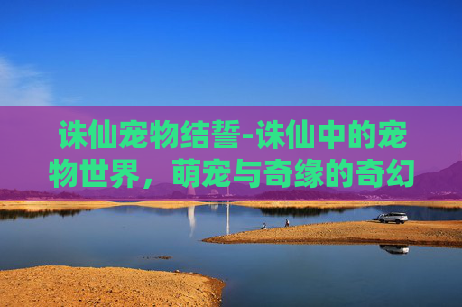 诛仙宠物结誓-诛仙中的宠物世界，萌宠与奇缘的奇幻之旅