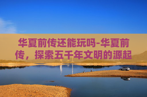 华夏前传还能玩吗-华夏前传,探索五千年文明的源起 华夏前传还能玩吗-华夏前传,探索五千年文明的源起