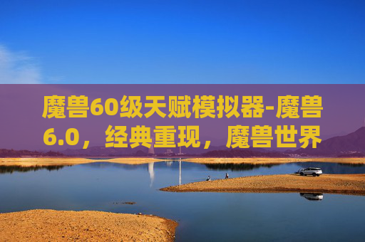 魔兽60级天赋模拟器-魔兽6.0,经典重现,魔兽世界的新篇章 魔兽60级天赋模拟器-魔兽6.0,经典重现,魔兽世界的新篇章