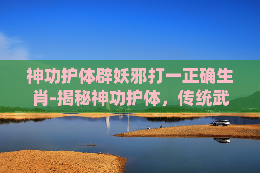 神功护体辟妖邪打一正确生肖-揭秘神功护体,传统武术中的神秘力量 神功护体辟妖邪打一正确生肖-揭秘神功护体,传统武术中的神秘力量