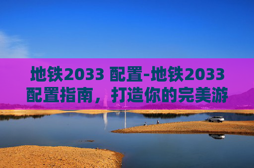 地铁2033 配置-地铁2033配置指南，打造你的完美游戏体验
