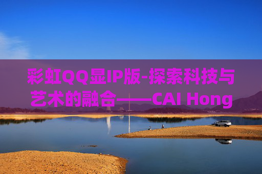 彩虹QQ显IP版-探索科技与艺术的融合——CAI Hong QQ 彩虹QQ显IP版-探索科技与艺术的融合——CAI Hong QQ