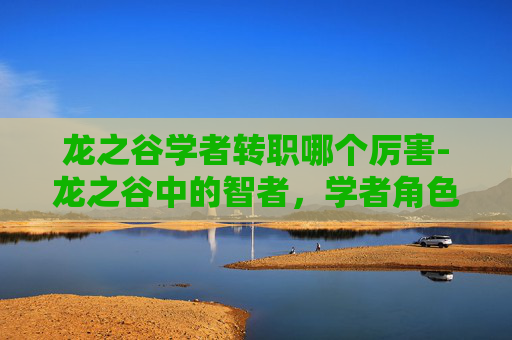 龙之谷学者转职哪个厉害-龙之谷中的智者,学者角色深度解析 龙之谷学者转职哪个厉害-龙之谷中的智者,学者角色深度解析