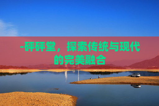 -砰砰堂,探索传统与现代的完美融合 -砰砰堂,探索传统与现代的完美融合