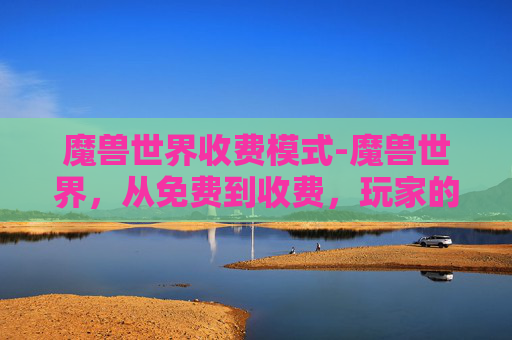 魔兽世界收费模式-魔兽世界,从免费到收费,玩家的抉择与变迁 魔兽世界收费模式-魔兽世界,从免费到收费,玩家的抉择与变迁