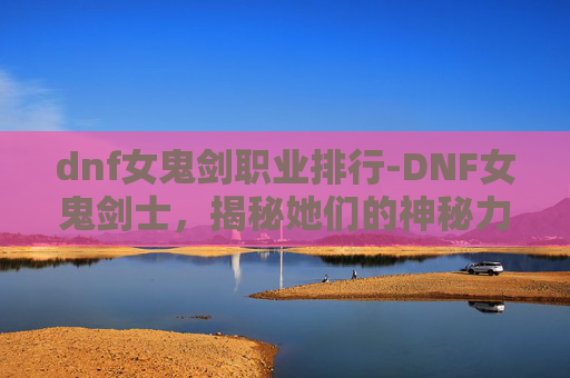 dnf女鬼剑职业排行-DNF女鬼剑士,揭秘她们的神秘力量与战斗艺术 dnf女鬼剑职业排行-DNF女鬼剑士,揭秘她们的神秘力量与战斗艺术
