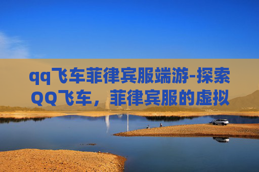 qq飞车菲律宾服端游-探索QQ飞车，菲律宾服的虚拟赛车世界