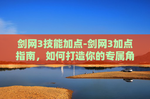 剑网3技能加点-剑网3加点指南，如何打造你的专属角色