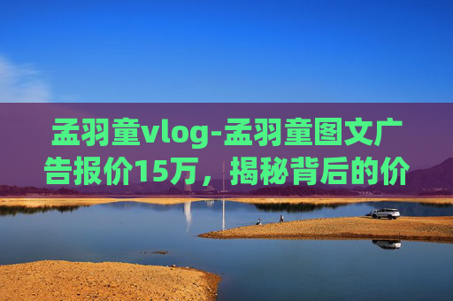 孟羽童vlog-孟羽童图文广告报价15万，揭秘背后的价值与影响