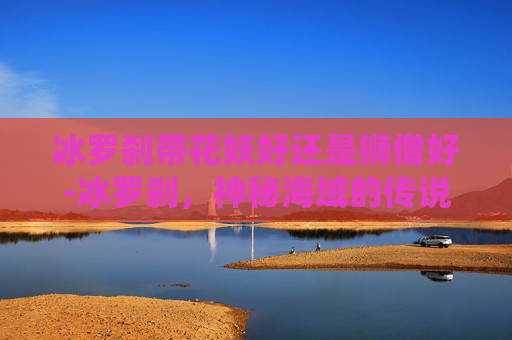 冰罗刹带花妖好还是狮僧好-冰罗刹，神秘海域的传说与现代探险