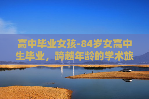 高中毕业女孩-84岁女高中生毕业,跨越年龄的学术旅程 高中毕业女孩-84岁女高中生毕业,跨越年龄的学术旅程