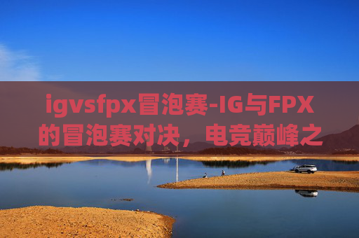 igvsfpx冒泡赛-IG与FPX的冒泡赛对决,电竞巅峰之战 igvsfpx冒泡赛-IG与FPX的冒泡赛对决,电竞巅峰之战