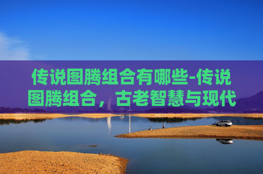 传说图腾组合有哪些-传说图腾组合，古老智慧与现代设计的完美融合
