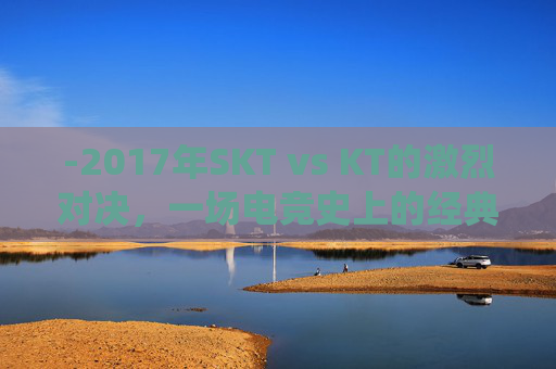 -2017年SKT vs KT的激烈对决,一场电竞史上的经典战役 -2017年SKT vs KT的激烈对决,一场电竞史上的经典战役