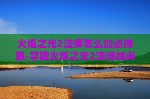 火炬之光2法师怎么加点技能-掌握火炬之光2法师加点的艺术,策略与技巧 火炬之光2法师怎么加点技能-掌握火炬之光2法师加点的艺术,策略与技巧