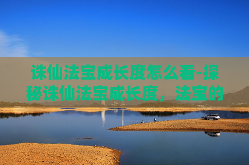 诛仙法宝成长度怎么看-探秘诛仙法宝成长度，法宝的演变与玩家的成长之路