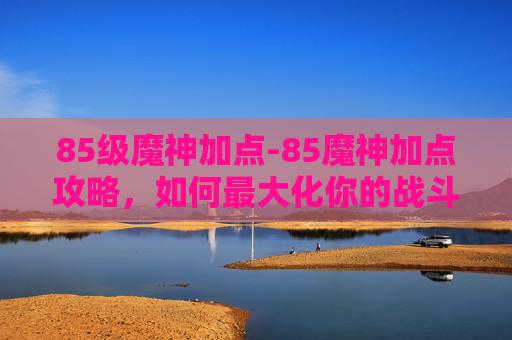 85级魔神加点-85魔神加点攻略,如何最大化你的战斗力 85级魔神加点-85魔神加点攻略,如何最大化你的战斗力