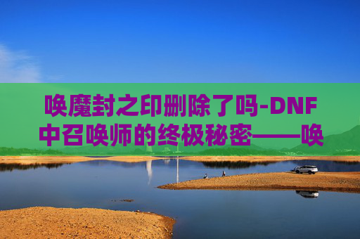 唤魔封之印删除了吗-DNF中召唤师的终极秘密——唤魔封之印 唤魔封之印删除了吗-DNF中召唤师的终极秘密——唤魔封之印