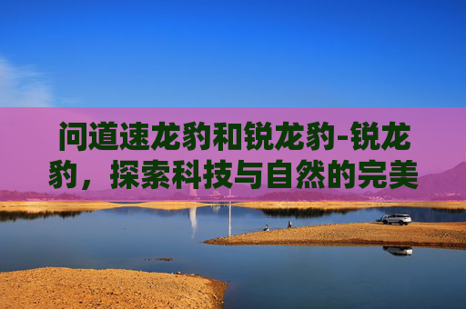 问道速龙豹和锐龙豹-锐龙豹,探索科技与自然的完美融合