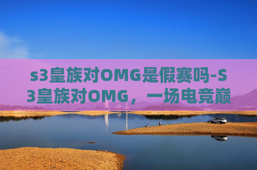 s3皇族对OMG是假赛吗-S3皇族对OMG，一场电竞巅峰对决的回顾与思考