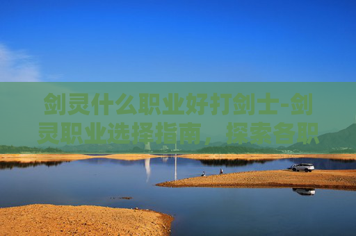 剑灵什么职业好打剑士-剑灵职业选择指南,探索各职业的优劣与个人偏好 剑灵什么职业好打剑士-剑灵职业选择指南,探索各职业的优劣与个人偏好