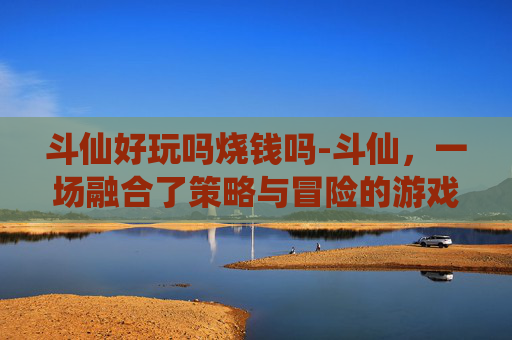 斗仙好玩吗烧钱吗-斗仙,一场融合了策略与冒险的游戏体验 斗仙好玩吗烧钱吗-斗仙,一场融合了策略与冒险的游戏体验