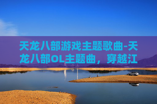 天龙八部游戏主题歌曲-天龙八部OL主题曲,穿越江湖的旋律,唤醒武侠情怀 天龙八部游戏主题歌曲-天龙八部OL主题曲,穿越江湖的旋律,唤醒武侠情怀