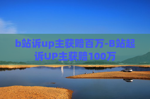 b站诉up主获赔百万-B站起诉UP主获赔100万 b站诉up主获赔百万-B站起诉UP主获赔100万