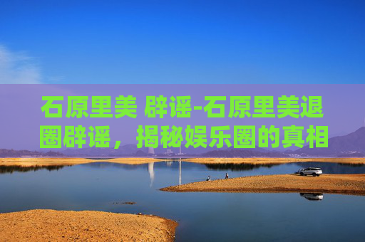 石原里美 辟谣-石原里美退圈辟谣，揭秘娱乐圈的真相与挑战