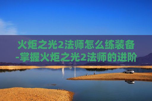火炬之光2法师怎么练装备-掌握火炬之光2法师的进阶之道,技巧与策略 火炬之光2法师怎么练装备-掌握火炬之光2法师的进阶之道,技巧与策略