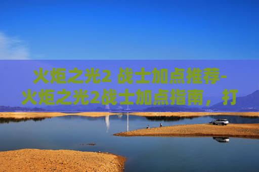 火炬之光2 战士加点推荐-火炬之光2战士加点指南，打造你的终极战士之路