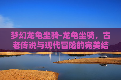梦幻龙龟坐骑-龙龟坐骑,古老传说与现代冒险的完美结合 梦幻龙龟坐骑-龙龟坐骑,古老传说与现代冒险的完美结合