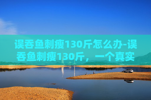 误吞鱼刺瘦130斤怎么办-误吞鱼刺瘦130斤,一个真实案例的启示 误吞鱼刺瘦130斤怎么办-误吞鱼刺瘦130斤,一个真实案例的启示