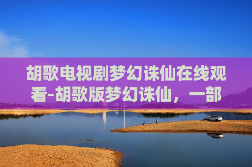 胡歌电视剧梦幻诛仙在线观看-胡歌版梦幻诛仙,一部仙侠剧的传奇与遗憾 胡歌电视剧梦幻诛仙在线观看-胡歌版梦幻诛仙,一部仙侠剧的传奇与遗憾
