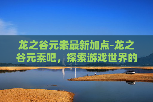 龙之谷元素最新加点-龙之谷元素吧,探索游戏世界的奥秘与魅力 龙之谷元素最新加点-龙之谷元素吧,探索游戏世界的奥秘与魅力