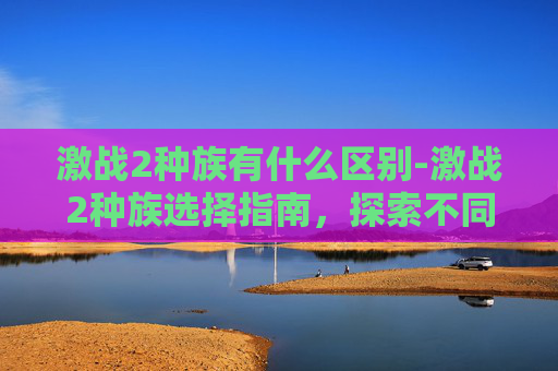 激战2种族有什么区别-激战2种族选择指南,探索不同种族的独特魅力与策略 激战2种族有什么区别-激战2种族选择指南,探索不同种族的独特魅力与策略