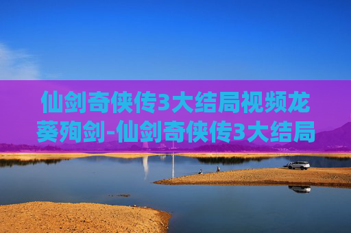 仙剑奇侠传3大结局视频龙葵殉剑-仙剑奇侠传3大结局,情感纠葛与宿命轮回 仙剑奇侠传3大结局视频龙葵殉剑-仙剑奇侠传3大结局,情感纠葛与宿命轮回