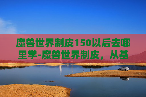 魔兽世界制皮150以后去哪里学-魔兽世界制皮,从基础到高级的制皮技巧 魔兽世界制皮150以后去哪里学-魔兽世界制皮,从基础到高级的制皮技巧
