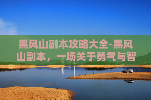 黑风山副本攻略大全-黑风山副本，一场关于勇气与智慧的考验