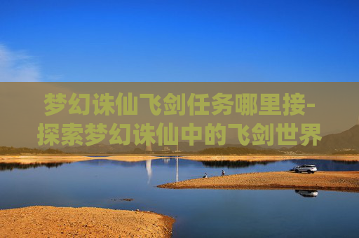 梦幻诛仙飞剑任务哪里接-探索梦幻诛仙中的飞剑世界 梦幻诛仙飞剑任务哪里接-探索梦幻诛仙中的飞剑世界