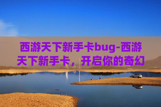 西游天下新手卡bug-西游天下新手卡，开启你的奇幻之旅