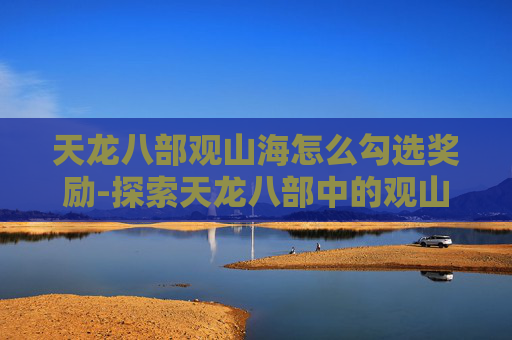 天龙八部观山海怎么勾选奖励-探索天龙八部中的观山海——一场沉浸式的武侠之旅 天龙八部观山海怎么勾选奖励-探索天龙八部中的观山海——一场沉浸式的武侠之旅