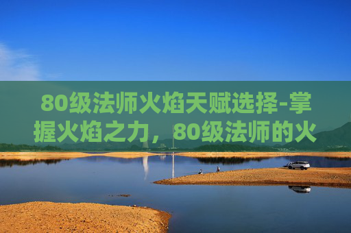 80级法师火焰天赋选择-掌握火焰之力,80级法师的火焰天赋解析 80级法师火焰天赋选择-掌握火焰之力,80级法师的火焰天赋解析