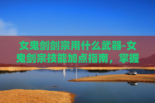 女鬼剑剑宗用什么武器-女鬼剑宗技能加点指南，掌握战斗艺术