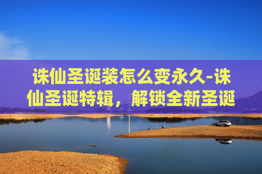 诛仙圣诞装怎么变永久-诛仙圣诞特辑,解锁全新圣诞装,开启奇幻冒险之旅 诛仙圣诞装怎么变永久-诛仙圣诞特辑,解锁全新圣诞装,开启奇幻冒险之旅