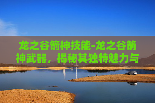龙之谷箭神技能-龙之谷箭神武器,揭秘其独特魅力与战斗之道